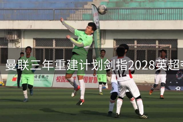 曼联三年重建计划剑指2028英超夺冠